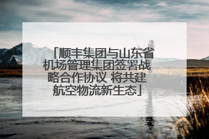 顺丰集团与山东省机场管理集团签署战略合作协议 将共建航空物流新生态