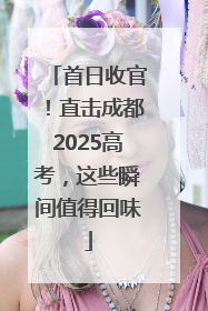 首日收官！直击成都2025高考，这些瞬间值得回味