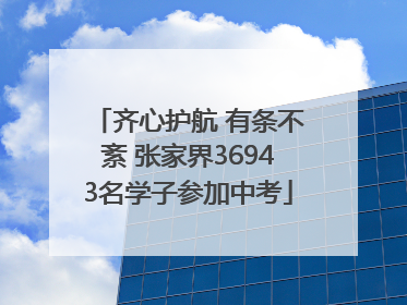 齐心护航 有条不紊 张家界36943名学子参加中考