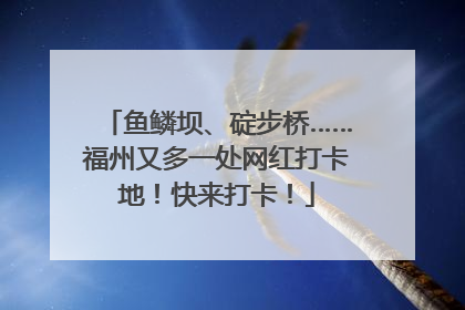 鱼鳞坝、碇步桥……福州又多一处网红打卡地！快来打卡！