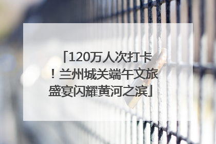 120万人次打卡！兰州城关端午文旅盛宴闪耀黄河之滨