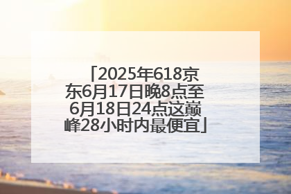 2025年618京东6月17日晚8点至6月18日24点这巅峰28小时内最便宜