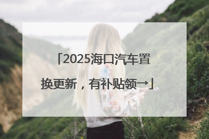 2025海口汽车置换更新，有补贴领→