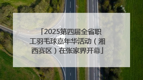 2025第四届全省职工羽毛球嘉年华活动（湘西赛区）在张家界开幕
