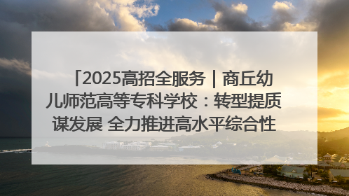 2025高招全服务｜商丘幼儿师范高等专科学校：转型提质谋发展 全力推进高水平综合性应用型高等专科学校建设
