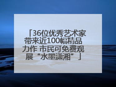 36位优秀艺术家带来近100幅精品力作 市民可免费观展“水墨潇湘”