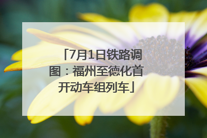 7月1日铁路调图：福州至德化首开动车组列车