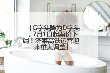 G字头降为D字头，7月1日起票价下调！济莱高铁运营迎来重大调整